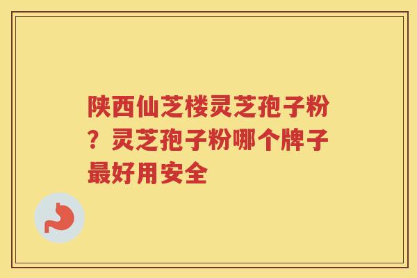 陕西仙芝楼灵芝孢子粉？灵芝孢子粉哪个牌子好用安全