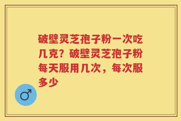 破壁灵芝孢子粉一次吃几克？破壁灵芝孢子粉每天服用几次，每次服多少