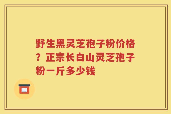 野生黑灵芝孢子粉价格？正宗长白山灵芝孢子粉一斤多少钱