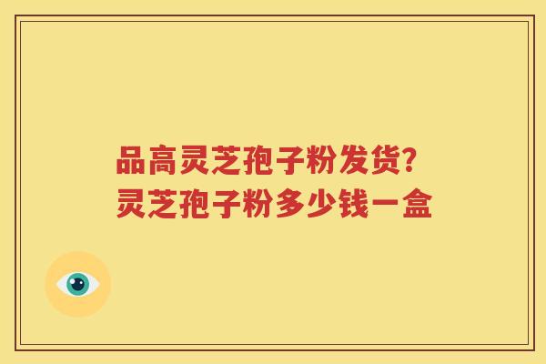 品高灵芝孢子粉发货？灵芝孢子粉多少钱一盒
