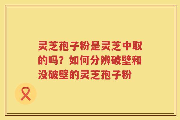 灵芝孢子粉是灵芝中取的吗？如何分辨破壁和没破壁的灵芝孢子粉