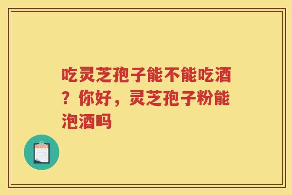 吃灵芝孢子能不能吃酒？你好，灵芝孢子粉能泡酒吗