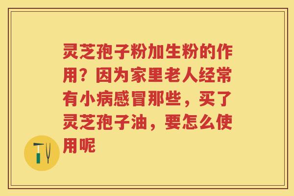 灵芝孢子粉加生粉的作用？因为家里老人经常有小那些，买了灵芝孢子油，要怎么使用呢