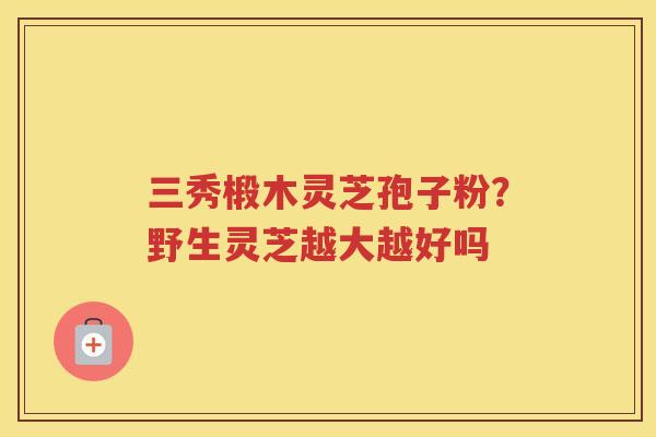 三秀椴木灵芝孢子粉？野生灵芝越大越好吗