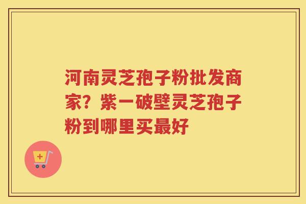 河南灵芝孢子粉批发商家？紫一破壁灵芝孢子粉到哪里买好