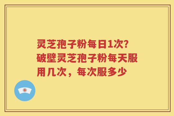 灵芝孢子粉每日1次？破壁灵芝孢子粉每天服用几次，每次服多少