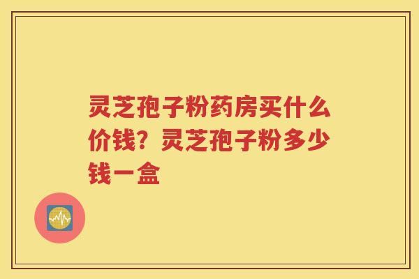 灵芝孢子粉药房买什么价钱?灵芝孢子粉多少钱一盒 灵芝孢子粉药房买什么价钱?灵芝孢子粉多少钱一盒
