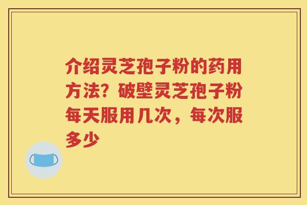 介绍灵芝孢子粉的药用方法？破壁灵芝孢子粉每天服用几次，每次服多少