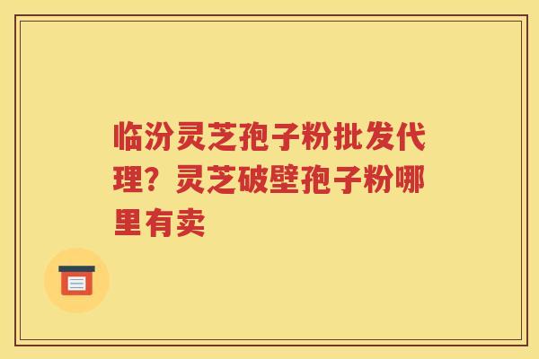 临汾灵芝孢子粉批发代理？灵芝破壁孢子粉哪里有卖