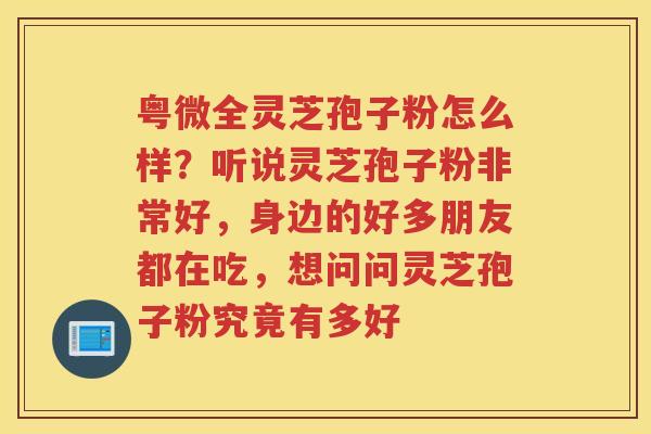 粤微全灵芝孢子粉怎么样？听说灵芝孢子粉非常好，身边的好多朋友都在吃，想问问灵芝孢子粉究竟有多好
