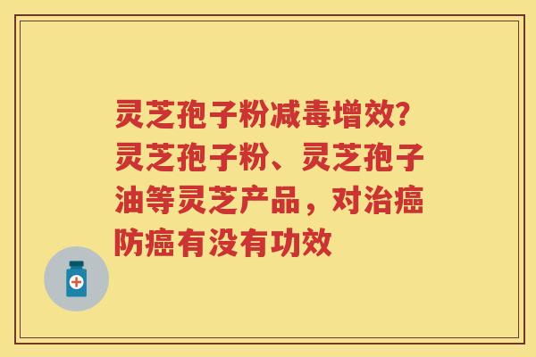 灵芝孢子粉减毒增效？灵芝孢子粉、灵芝孢子油等灵芝产品，对防有没有功效