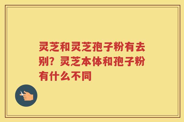 灵芝和灵芝孢子粉有去别？灵芝本体和孢子粉有什么不同