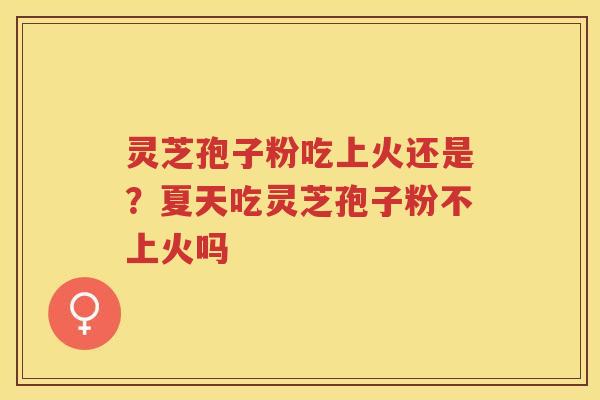 灵芝孢子粉吃上火还是？夏天吃灵芝孢子粉不上火吗