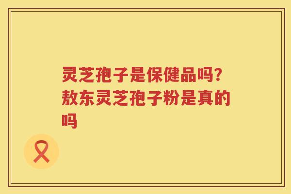灵芝孢子是保健品吗?敖东灵芝孢子粉是真的吗 灵芝孢子是保健品吗?敖东灵芝孢子粉是真的吗