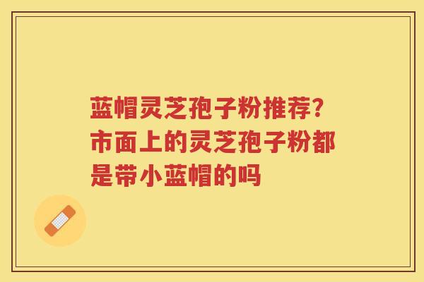 蓝帽灵芝孢子粉推荐？市面上的灵芝孢子粉都是带小蓝帽的吗