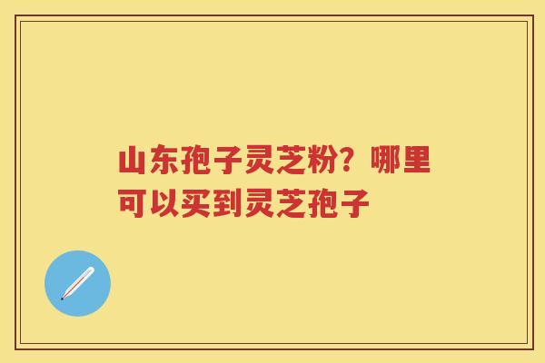 山东孢子灵芝粉？哪里可以买到灵芝孢子