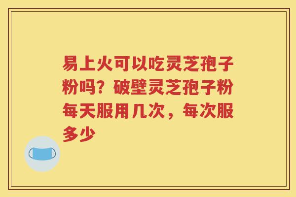 易上火可以吃灵芝孢子粉吗？破壁灵芝孢子粉每天服用几次，每次服多少