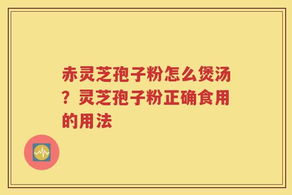赤灵芝孢子粉怎么煲汤？灵芝孢子粉正确食用的用法