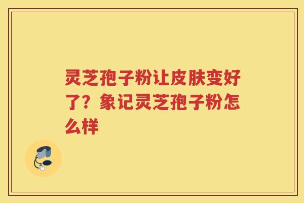 灵芝孢子粉让变好了?象记灵芝孢子粉怎么样 灵芝孢子粉让变好了?象记灵芝孢子粉怎么样