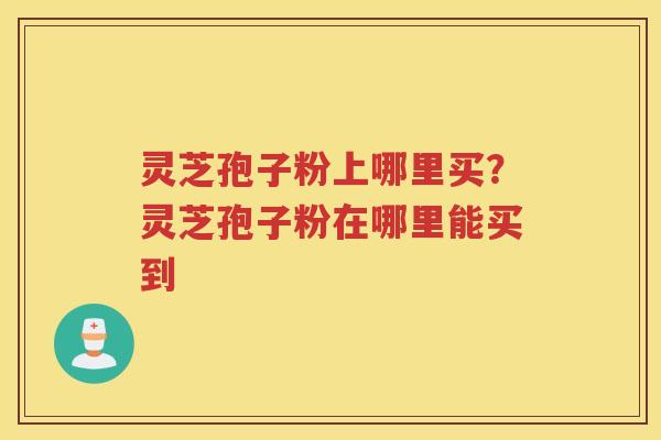 灵芝孢子粉上哪里买?灵芝孢子粉在哪里能买到 灵芝孢子粉上哪里买?灵芝孢子粉在哪里能买到