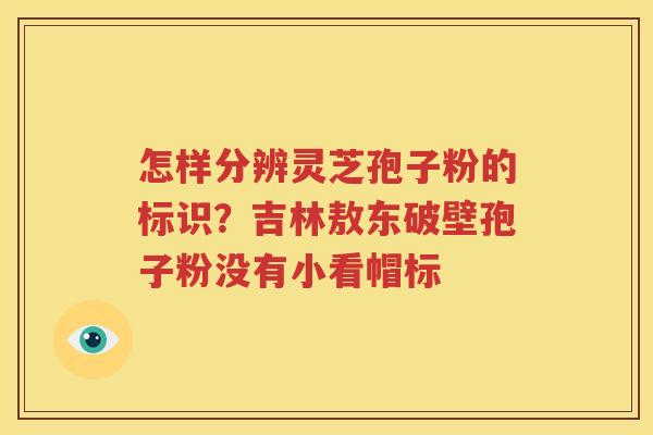 怎样分辨灵芝孢子粉的标识?吉林敖东破壁孢子粉没有小看帽标 怎样分辨灵芝孢子粉的标识?吉林敖东破壁孢子粉没有小看帽标
