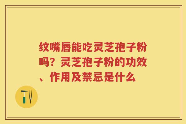 纹嘴唇能吃灵芝孢子粉吗？灵芝孢子粉的功效、作用及禁忌是什么