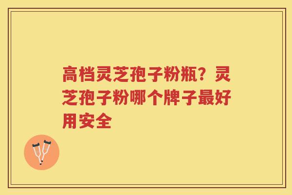 高档灵芝孢子粉瓶？灵芝孢子粉哪个牌子好用安全