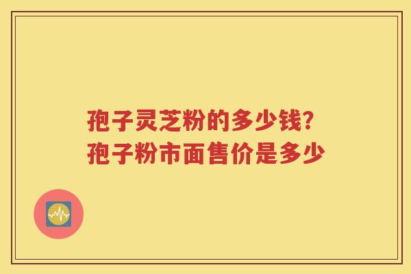 孢子灵芝粉的多少钱？孢子粉市面售价是多少