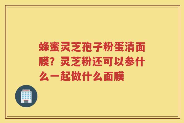 蜂蜜灵芝孢子粉蛋清面膜？灵芝粉还可以参什么一起做什么面膜