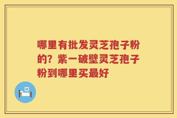哪里有批发灵芝孢子粉的？紫一破壁灵芝孢子粉到哪里买好