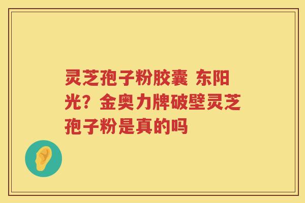 灵芝孢子粉胶囊 东阳光？金奥力牌破壁灵芝孢子粉是真的吗