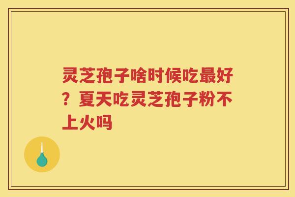 灵芝孢子啥时候吃好？夏天吃灵芝孢子粉不上火吗