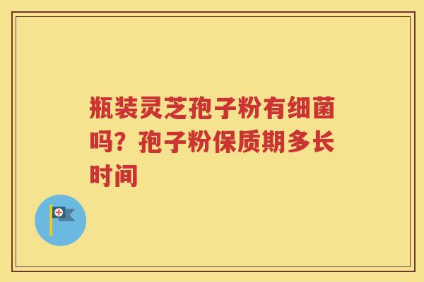 瓶装灵芝孢子粉有吗?孢子粉保质期多长时间 瓶装灵芝孢子粉有吗?孢子粉保质期多长时间