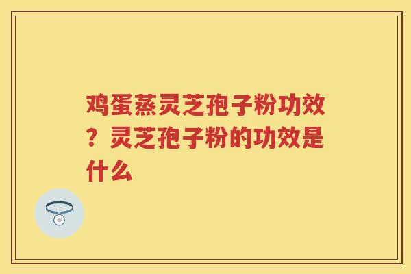鸡蛋蒸灵芝孢子粉功效？灵芝孢子粉的功效是什么