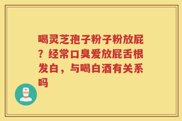 喝灵芝孢子粉子粉放屁？经常口臭爱放屁舌根发白，与喝白酒有关系吗