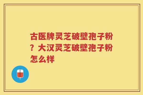 古医牌灵芝破壁孢子粉？大汉灵芝破壁孢子粉怎么样