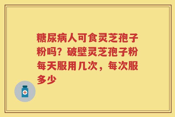 人可食灵芝孢子粉吗？破壁灵芝孢子粉每天服用几次，每次服多少