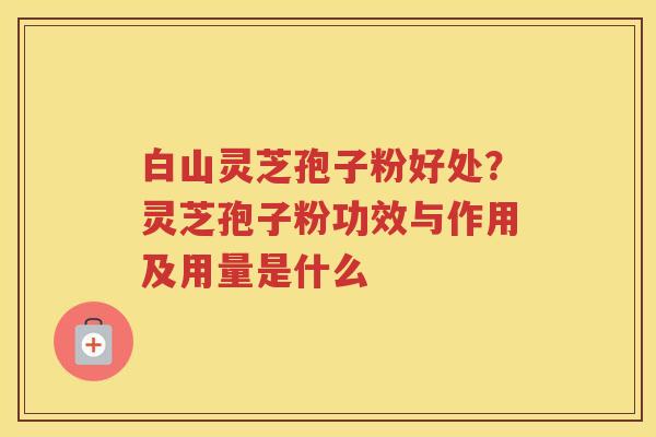 白山灵芝孢子粉好处？灵芝孢子粉功效与作用及用量是什么