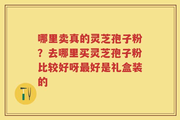 哪里卖真的灵芝孢子粉？去哪里买灵芝孢子粉比较好呀好是礼盒装的