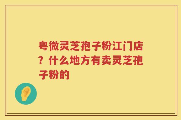粤微灵芝孢子粉江门店？什么地方有卖灵芝孢子粉的