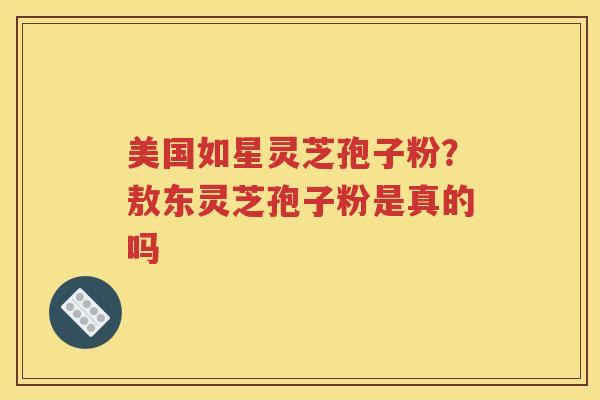 美国如星灵芝孢子粉?敖东灵芝孢子粉是真的吗 美国如星灵芝孢子粉?敖东灵芝孢子粉是真的吗