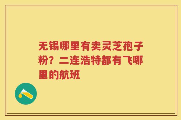 无锡哪里有卖灵芝孢子粉？二连浩特都有飞哪里的航班