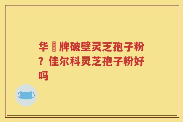 华徳牌破壁灵芝孢子粉？佳尔科灵芝孢子粉好吗