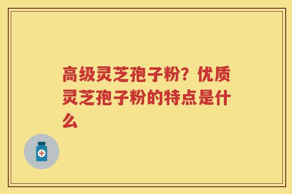 高级灵芝孢子粉？优质灵芝孢子粉的特点是什么