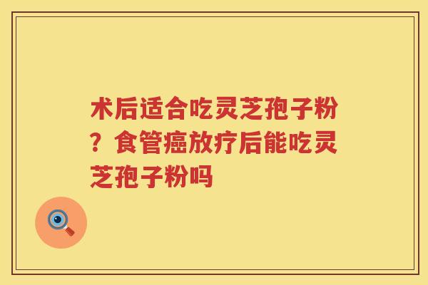 术后适合吃灵芝孢子粉？食管后能吃灵芝孢子粉吗