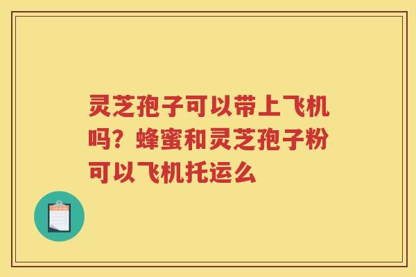 灵芝孢子可以带上飞机吗？蜂蜜和灵芝孢子粉可以飞机托运么
