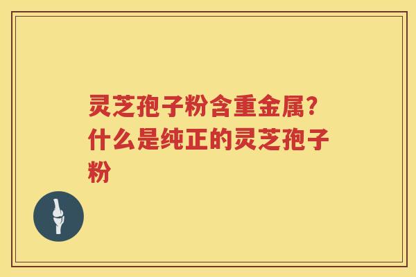 灵芝孢子粉含重金属？什么是纯正的灵芝孢子粉