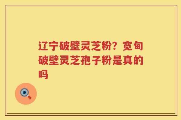 辽宁破壁灵芝粉？宽甸破壁灵芝孢子粉是真的吗