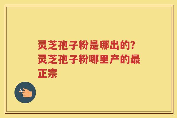 灵芝孢子粉是哪出的？灵芝孢子粉哪里产的正宗