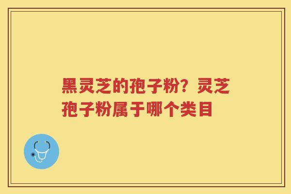 黑灵芝的孢子粉？灵芝孢子粉属于哪个类目